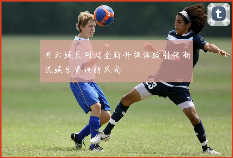 开云娱乐网站全新升级体验引领潮流娱乐资讯新风尚