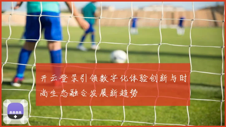 开云登录引领数字化体验创新与时尚生态融合发展新趋势