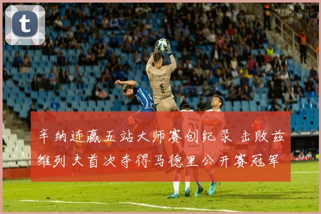 辛纳连赢五站大师赛创纪录 击败兹维列夫首次夺得马德里公开赛冠军